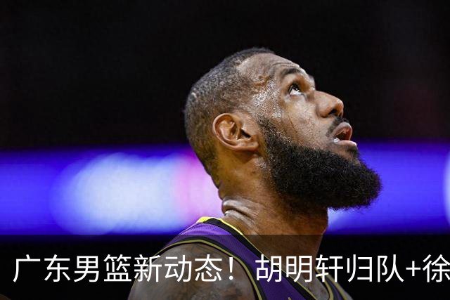 广东男篮新动态！胡明轩归队+徐杰黄明依赴美特训，四人合同到期